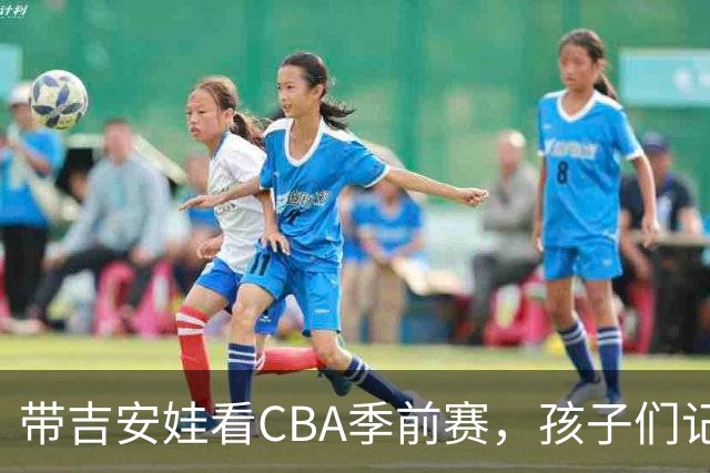 带吉安娃看CBA季前赛，孩子们记住的不是比分是球员离我这么近